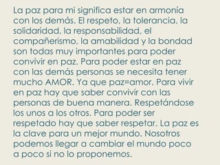 La paz para mi significa estar en armonía con los demás. El respeto, la tolerancia, la solidaridad, la responsabilidad, el compañerismo, la amabilidad y la bondad son todas muy importantes para poder convivir en paz. Para poder estar en paz con las demás personas se necesita tener mucho AMOR. Ya que paz=amor. Para vivir en paz hay que saber convivir con las personas de buena manera. Respetándose los unos a los otros. Para poder ser respetado hay que saber respetar. La paz es la clave para un mejor mundo. Nosotros podemos llegar a cambiar el mundo poco a poco si no lo proponemos. 