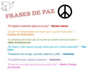 FRASES DE PAZ“El respeto al derecho ajeno es la paz” – Benito Juárez“La paz más desventajosa es mejor que la guerra más justa.” – Erasmo de Rotterdam“Lo decisivo para traer paz al mundo es vuestra conducta diaria.” – Jiddu Krishnamurti “Es mejor y más segura una paz cierta que una victoria esperada.” – Tito Livio“Si quieres vivir en paz, escucha, observa y calla.” - Anónimo“Si quieres la paz, prepara la guerra.” - Anónimo“El que no vive para servir, no sirve para vivir.” – Madre Teresa de Calcuta