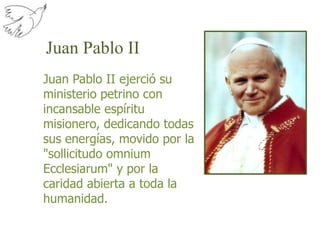 Juan Pablo IIJuan Pablo II ejerció su ministerio petrino con incansable espíritu misionero, dedicando todas sus energías, movido por la "sollicitudo omnium Ecclesiarum" y por la caridad abierta a toda la humanidad.