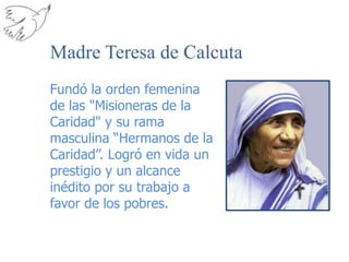 Madre Teresa de CalcutaFundó la orden femenina de las "Misioneras de la Caridad" y su rama masculina “Hermanos de la Caridad”. Logró en vida un prestigio y un alcance inédito por su trabajo a favor de los pobres.