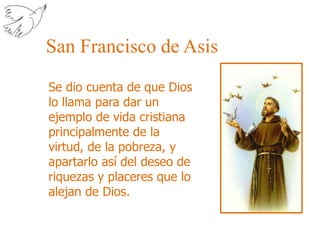 San Francisco de AsisSe dio cuenta de que Dios lo llama para dar un ejemplo de vida cristiana principalmente de la virtud, de la pobreza, y apartarlo así del deseo de riquezas y placeres que lo alejan de Dios.