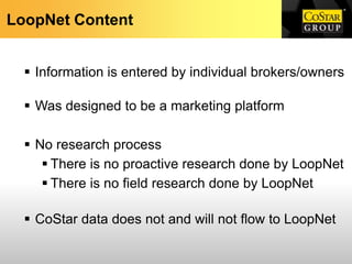 LoopNet Content


   Information is entered by individual brokers/owners

   Was designed to be a marketing platform

   No research process
      There is no proactive research done by LoopNet
      There is no field research done by LoopNet

   CoStar data does not and will not flow to LoopNet
 