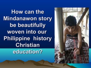 How can theHow can the
Mindanawon storyMindanawon story
be beautifullybe beautifully
woven into ourwoven into our
Philippine historyPhilippine history
ChristianChristian
education?education?
 