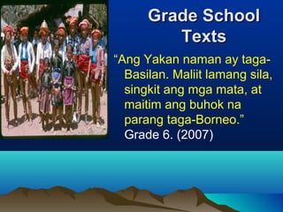 Grade SchoolGrade School
TextsTexts
“Ang Yakan naman ay taga-
Basilan. Maliit lamang sila,
singkit ang mga mata, at
maitim ang buhok na
parang taga-Borneo.”
Grade 6. (2007)
 