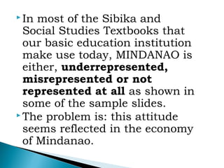  In most of the Sibika and
Social Studies Textbooks that
our basic education institution
make use today, MINDANAO is
either, underrepresented,
misrepresented or not
represented at all as shown in
some of the sample slides.
 The problem is: this attitude
seems reflected in the economy
of Mindanao.
 