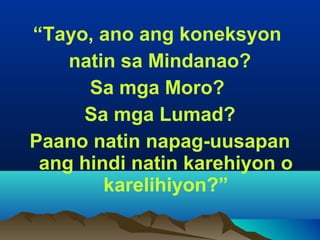 “Tayo, ano ang koneksyon
natin sa Mindanao?
Sa mga Moro?
Sa mga Lumad?
Paano natin napag-uusapan
ang hindi natin karehiyon o
karelihiyon?”
 