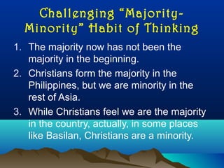 Challenging “Majority-
Minority” Habit of Thinking
1. The majority now has not been the
majority in the beginning.
2. Christians form the majority in the
Philippines, but we are minority in the
rest of Asia.
3. While Christians feel we are the majority
in the country, actually, in some places
like Basilan, Christians are a minority.
 
