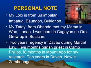 PERSONAL NOTEPERSONAL NOTE
• My Lolo is from Salimbalan,
Imbatug, Baungon, Bukidnon.
• My Tatay, from Obando met my Mama in
Wao, Lanao. I was born in Cagayan de Oro.
Grew up in Bulacan.
• Two years regency in Davao during Martial
Law. Five months parish priest in Camp
Philips. !8 months in Mount Apo for my
research. Ten years in Davao. Now in
Zamboanga.
 