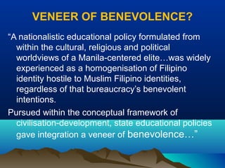 VENEER OF BENEVOLENCE?
“A nationalistic educational policy formulated from
within the cultural, religious and political
worldviews of a Manila-centered elite…was widely
experienced as a homogenisation of Filipino
identity hostile to Muslim Filipino identities,
regardless of that bureaucracy’s benevolent
intentions.
Pursued within the conceptual framework of
civilisation-development, state educational policies
gave integration a veneer of benevolence…”
 