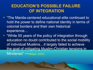 EDUCATION’S POSSIBLE FAILURE
OF INTEGRATION
• “The Manila-centered educational elite continued to
hold the power to define national identity in terms of
colonial borders and their own historical
experience…
• “While 50 years of the policy of integration through
education no doubt contributed to the social mobility
of individual Muslims…it largely failed to achieve
the goal of mitigating Muslim-Christian tensions in
Mindanao” ---Milligan (2005),
 
