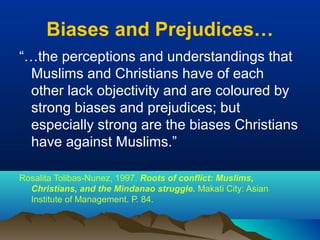 Biases and Prejudices…
“…the perceptions and understandings that
Muslims and Christians have of each
other lack objectivity and are coloured by
strong biases and prejudices; but
especially strong are the biases Christians
have against Muslims.”
Rosalita Tolibas-Nunez, 1997. Roots of conflict: Muslims,
Christians, and the Mindanao struggle. Makati City: Asian
Institute of Management. P. 84.
 