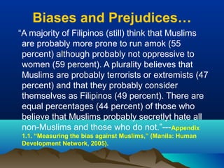 Biases and Prejudices…
“A majority of Filipinos (still) think that Muslims
are probably more prone to run amok (55
percent) although probably not oppressive to
women (59 percent). A plurality believes that
Muslims are probably terrorists or extremists (47
percent) and that they probably consider
themselves as Filipinos (49 percent). There are
equal percentages (44 percent) of those who
believe that Muslims probably secretlyt hate all
non-Muslims and those who do not.”---Appendix
1.1. “Measuring the bias against Muslims,” (Manila: Human
Development Network, 2005).
 