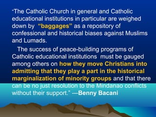“The Catholic Church in general and Catholic
educational institutions in particular are weighed
down by “baggages” as a repository of
confessional and historical biases against Muslims
and Lumads.
The success of peace-building programs of
Catholic educational institutions must be gauged
among others on how they move Christians into
admitting that they play a part in the historical
marginalization of minority groups and that there
can be no just resolution to the Mindanao conflicts
without their support.” ---Benny Bacani
 