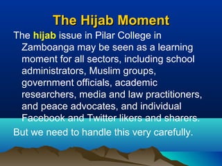 The Hijab MomentThe Hijab Moment
The hijab issue in Pilar College in
Zamboanga may be seen as a learning
moment for all sectors, including school
administrators, Muslim groups,
government officials, academic
researchers, media and law practitioners,
and peace advocates, and individual
Facebook and Twitter likers and sharers.
But we need to handle this very carefully.
 