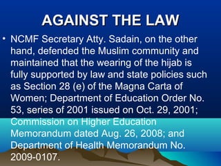 AGAINST THE LAWAGAINST THE LAW
• NCMF Secretary Atty. Sadain, on the other
hand, defended the Muslim community and
maintained that the wearing of the hijab is
fully supported by law and state policies such
as Section 28 (e) of the Magna Carta of
Women; Department of Education Order No.
53, series of 2001 issued on Oct. 29, 2001;
Commission on Higher Education
Memorandum dated Aug. 26, 2008; and
Department of Health Memorandum No.
2009-0107.
 