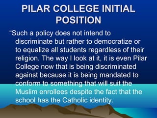 PILAR COLLEGE INITIALPILAR COLLEGE INITIAL
POSITIONPOSITION
“Such a policy does not intend to
discriminate but rather to democratize or
to equalize all students regardless of their
religion. The way I look at it, it is even Pilar
College now that is being discriminated
against because it is being mandated to
conform to something that will suit the
Muslim enrollees despite the fact that the
school has the Catholic identity.
 