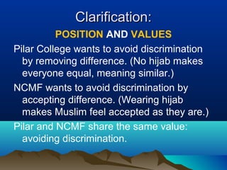 Clarification:Clarification:
POSITION AND VALUES
Pilar College wants to avoid discrimination
by removing difference. (No hijab makes
everyone equal, meaning similar.)
NCMF wants to avoid discrimination by
accepting difference. (Wearing hijab
makes Muslim feel accepted as they are.)
Pilar and NCMF share the same value:
avoiding discrimination.
 