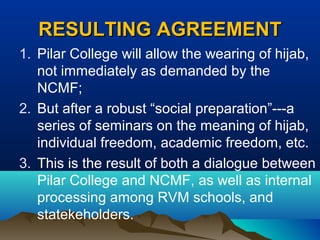 RESULTING AGREEMENTRESULTING AGREEMENT
1. Pilar College will allow the wearing of hijab,
not immediately as demanded by the
NCMF;
2. But after a robust “social preparation”---a
series of seminars on the meaning of hijab,
individual freedom, academic freedom, etc.
3. This is the result of both a dialogue between
Pilar College and NCMF, as well as internal
processing among RVM schools, and
statekeholders.
 
