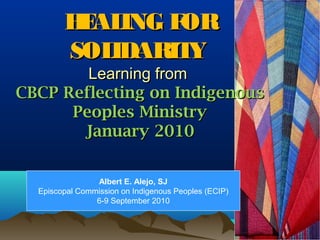 HEALING FORHEALING FOR
SOLIDARITYSOLIDARITY
Learning fromLearning from
CBCP Reflecting on IndigenousCBCP Reflecting on Indigenous
Peoples MinistryPeoples Ministry
January 2010January 2010
Albert E. Alejo, SJ
Episcopal Commission on Indigenous Peoples (ECIP)
6-9 September 2010
 