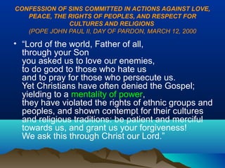CONFESSION OF SINS COMMITTED IN ACTIONS AGAINST LOVE,
PEACE, THE RIGHTS OF PEOPLES, AND RESPECT FOR
CULTURES AND RELIGIONS
(POPE JOHN PAUL II, DAY OF PARDON, MARCH 12, 2000
• “Lord of the world, Father of all,
through your Son
you asked us to love our enemies,
to do good to those who hate us
and to pray for those who persecute us.
Yet Christians have often denied the Gospel;
yielding to a mentalíty of power,
they have violated the rights of ethnic groups and
peoples, and shown contempt for their cultures
and religious traditions: be patient and merciful
towards us, and grant us your forgiveness!
We ask this through Christ our Lord.”
 