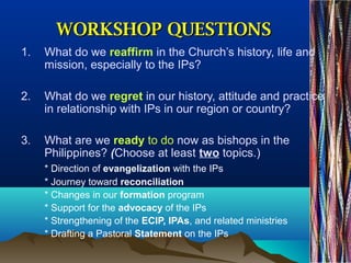 WORKSHOP QUESTIONSWORKSHOP QUESTIONS
1. What do we reaffirm in the Church’s history, life and
mission, especially to the IPs?
2. What do we regret in our history, attitude and practice
in relationship with IPs in our region or country?
3. What are we ready to do now as bishops in the
Philippines? (Choose at least two topics.)
* Direction of evangelization with the IPs
* Journey toward reconciliation
* Changes in our formation program
* Support for the advocacy of the IPs
* Strengthening of the ECIP, IPAs, and related ministries
* Drafting a Pastoral Statement on the IPs
 