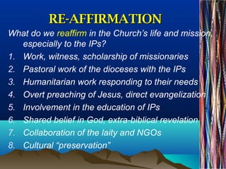 RE-AFFIRMATIONRE-AFFIRMATION
What do we reaffirm in the Church’s life and mission,
especially to the IPs?
1. Work, witness, scholarship of missionaries
2. Pastoral work of the dioceses with the IPs
3. Humanitarian work responding to their needs
4. Overt preaching of Jesus, direct evangelization
5. Involvement in the education of IPs
6. Shared belief in God, extra-biblical revelation
7. Collaboration of the laity and NGOs
8. Cultural “preservation”
 
