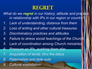 REGRETREGRET
What do we regret in our history, attitude and practice
in relationship with IPs in our region or country?
1. Lack of understanding; distance from them
2. Loss of writing and other cultural treasures
3. Discriminatory practices and attitudes
4. Failure to stress social teachings of the Church
5. Lack of coordination among Church ministries
6. Pressure on IPs, pushing them afar
7. Acquisition of lands, thru the datus
8. Paternalism and dole-outs
9. Cultural exploitation
 