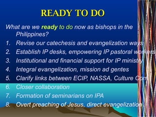 READY TO DOREADY TO DO
What are we ready to do now as bishops in the
Philippines?
1. Revise our catechesis and evangelization ways
2. Establish IP desks, empowering IP pastoral workers
3. Institutional and financial support for IP ministry
4. Integral evangelization, mission ad gentes
5. Clarify links between ECIP, NASSA, Culture Com
6. Closer collaboration
7. Formation of seminarians on IPA
8. Overt preaching of Jesus, direct evangelization
 