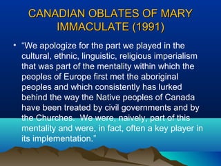 CANADIAN OBLATES OF MARYCANADIAN OBLATES OF MARY
IMMACULATE (1991)IMMACULATE (1991)
• “We apologize for the part we played in the
cultural, ethnic, linguistic, religious imperialism
that was part of the mentality within which the
peoples of Europe first met the aboriginal
peoples and which consistently has lurked
behind the way the Native peoples of Canada
have been treated by civil governments and by
the Churches. We were, naively, part of this
mentality and were, in fact, often a key player in
its implementation.”
 
