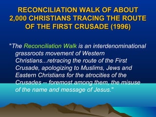 RECONCILIATION WALK OF ABOUTRECONCILIATION WALK OF ABOUT
2,000 CHRISTIANS TRACING THE ROUTE2,000 CHRISTIANS TRACING THE ROUTE
OF THE FIRST CRUSADE (1996)OF THE FIRST CRUSADE (1996)
"The Reconciliation Walk is an interdenominational
grassroots movement of Western
Christians...retracing the route of the First
Crusade, apologizing to Muslims, Jews and
Eastern Christians for the atrocities of the
Crusades -- foremost among them, the misuse
of the name and message of Jesus."
 