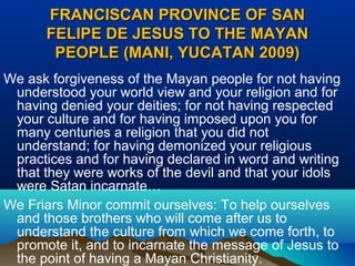FRANCISCAN PROVINCE OF SANFRANCISCAN PROVINCE OF SAN
FELIPE DE JESUS TO THE MAYANFELIPE DE JESUS TO THE MAYAN
PEOPLE (MANI, YUCATAN 2009)PEOPLE (MANI, YUCATAN 2009)
We ask forgiveness of the Mayan people for not having
understood your world view and your religion and for
having denied your deities; for not having respected
your culture and for having imposed upon you for
many centuries a religion that you did not
understand; for having demonized your religious
practices and for having declared in word and writing
that they were works of the devil and that your idols
were Satan incarnate…
We Friars Minor commit ourselves: To help ourselves
and those brothers who will come after us to
understand the culture from which we come forth, to
promote it, and to incarnate the message of Jesus to
the point of having a Mayan Christianity.
 