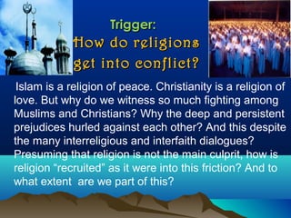 Trigger:Trigger:
How do religionsHow do religions
get into conflict?get into conflict?
Islam is a religion of peace. Christianity is a religion of
love. But why do we witness so much fighting among
Muslims and Christians? Why the deep and persistent
prejudices hurled against each other? And this despite
the many interreligious and interfaith dialogues?
Presuming that religion is not the main culprit, how is
religion “recruited” as it were into this friction? And to
what extent are we part of this?
 