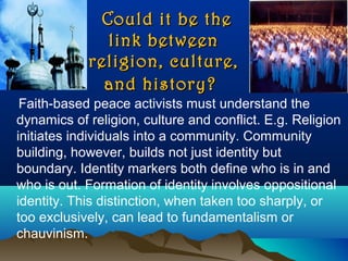 Could it be theCould it be the
link betweenlink between
religion, culture,religion, culture,
and history?and history?
Faith-based peace activists must understand the
dynamics of religion, culture and conflict. E.g. Religion
initiates individuals into a community. Community
building, however, builds not just identity but
boundary. Identity markers both define who is in and
who is out. Formation of identity involves oppositional
identity. This distinction, when taken too sharply, or
too exclusively, can lead to fundamentalism or
chauvinism.
 