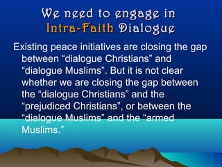 We need to engage inWe need to engage in
Intra-FaithIntra-Faith DialogueDialogue
Existing peace initiatives are closing the gap
between “dialogue Christians” and
“dialogue Muslims”. But it is not clear
whether we are closing the gap between
the “dialogue Christians” and the
“prejudiced Christians”, or between the
“dialogue Muslims” and the “armed
Muslims.”
 