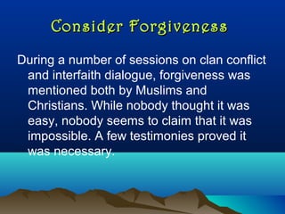 Consider ForgivenessConsider Forgiveness
During a number of sessions on clan conflict
and interfaith dialogue, forgiveness was
mentioned both by Muslims and
Christians. While nobody thought it was
easy, nobody seems to claim that it was
impossible. A few testimonies proved it
was necessary.
 
