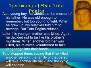 Testimony of Datu TotoTestimony of Datu Toto
PaglasPaglas
As a young boy, he witnessed the murder of
his father. He was old enough to
remember, but too young to fight. When
he grew up, his relatives told him to
revenge. But Toto Paglas refused.
Later, his younger brother was killed. Again,
he decided not to be like his brother’s
murderer. When another brother was
killed, his relatives volunteered to take
vengeange into their hands.
Toto stopped them, saying that if he killed
another person, the family of that person
will take another life back, and the cycle
will not stop.
 