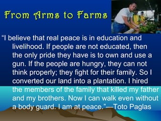 From Arms to FarmsFrom Arms to Farms
“I believe that real peace is in education and
livelihood. If people are not educated, then
the only pride they have is to own and use a
gun. If the people are hungry, they can not
think properly; they fight for their family. So I
converted our land into a plantation. I hired
the members of the family that killed my father
and my brothers. Now I can walk even without
a body guard. I am at peace.”—Toto Paglas
 