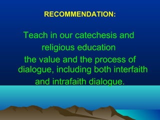 RECOMMENDATION:
Teach in our catechesis and
religious education
the value and the process of
dialogue, including both interfaith
and intrafaith dialogue.
 