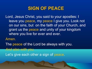 SIGN OF PEACESIGN OF PEACE
Lord, Jesus Christ, you said to your apostles: I
leave you peace, my peace I give you. Look not
on our sins, but on the faith of your Church, and
grant us the peace and unity of your kingdom
where you live for ever and ever.
Amen.
The peace of the Lord be always with you.
And also with you.
Let’s give each other a sign of peace.
 