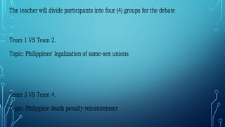 The teacher will divide participants into four (4) groups for the debate
Team 1 VS Team 2.
Topic: Philippines' legalization of same-sex unions
Team 3 VS Team 4.
Topic: Philippine death penalty reinstatement
 