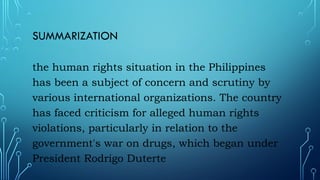 SUMMARIZATION
the human rights situation in the Philippines
has been a subject of concern and scrutiny by
various international organizations. The country
has faced criticism for alleged human rights
violations, particularly in relation to the
government's war on drugs, which began under
President Rodrigo Duterte
 