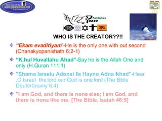 WHO IS THE CREATOR??!! “ Ekam evaditiyam ”-He is the only one with out second (Chanakyopanishath 6:2-1) “ K.hul Huvallahu Ahad”- Say he is the Allah One and only (H.Quran 111:1) "Shama Israelu Adonai Ila Hayno Adna Ikhad”- Hear,O Israel  the lord our God is one lord (The Bible Deuter0nomy 6:4) "I am God, and there is none else; I am God, and there is none like me. [The Bible, Isaiah 46:9]   