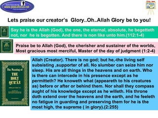 Lets praise our creator’s  Glory..Oh..Allah Glory be to you! Say he is the Allah (God), the one, the eternal, absolute, he begetteth not, nor  he is begotten. And there is non like unto him.(112:1-4) Praise be to Allah (God), the cherisher and sustainer of the worlds, Most gracious most merciful, Master of the day of judgment (1:2-4) Allah (Creator). There is no god; but he,-the living self subsisting ,supporter of all. No slumber can seize him nor sleep. His are all things in the heavens and on earth. Who is there can intercede in his presence except as he permitteth? He knoweth what (appeareth to his creatures as) before or after or behind them. Nor shall they compass aught of his knowledge except as he willeth. His throne doth extend over the heavens and the earth, and he feeleth no fatigue in guarding and preserving them for he is the most high, the supreme ( in glory).(2:255)  