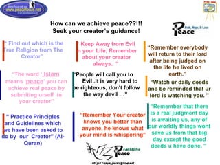 How can we achieve peace??!!! Seek your creator’s guidance! “  Find out which is the True Religion from The Creator ”   “ People will call you to  Evil .It is very hard to be righteous, don’t follow the way devil …”   “ Remember everybody will return to their lord after being judged on the life he lived on earth.” “ The word ‘  Islam ’ means ‘ peace ’ you can achieve real peace by submiting urself  to your creator” “  Practice Principles and Guidelines which we have been asked to do by  our  Creator ”  (Al-Quran) “  Keep Away from Evil  in your Life, Remember about your creator always.  ”   “ Remember Your creator knows you better than anyone, he knows what your mind is whispering” “ Watch ur daily deeds and be reminded that ur lord is watching you. ” “ Remember that there is a real judgment day is awaiting us, any of our worldly things wont save us from that big day except the good deeds u have done. ”   
