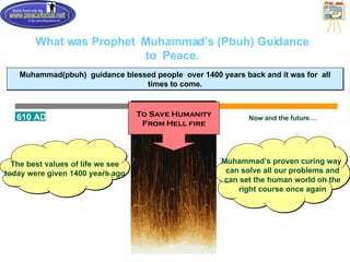 What was Prophet  Muhammad’s (Pbuh) Guidance to  Peace. Muhammad(pbuh)  guidance blessed people  over 1400 years back and it was for  all times to come. 610 AD 2006 Muhammad’s proven curing way  can solve all our problems and can set the human world on the right course once again Now and the future… The best values of life we see today were given 1400 years ago To Save Humanity From Hell fire 
