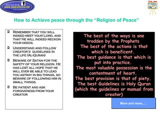 How to Achieve peace through the “Religion of Peace” Remember that you will indeed meet your Lord, and that He will indeed reckon your deeds. Understand and follow creator’s  guidelines in the life (Al-Quran) Beware of Satan for the safety of your religion. He has lost all hope that he will ever be able to lead you astray in big things, so beware of following him in small things. Be patient and ask forgiveness from your creator More and more..… The best of the ways is one trodden by the Prophets  The best of the actions is that which is beneficent.  The best guidance is that which is put into practice.  The most valuable possession is the contentment of heart.  The best provision is that of piety.  The best Guidelines is Holy Quran (which the guidelines or manual from creator) 
