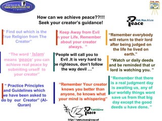 How can we achieve peace??!!! Seek your creator’s guidance! “  Find out which is the True Religion from The Creator ”   “ People will call you to  Evil .It is very hard to be righteous, don’t follow the way devil …”   “ Remember everybody will return to their lord after being judged on the life he lived on earth.” “ The word ‘  Islam ’ means ‘ peace ’ you can achieve real peace by submiting urself  to your creator” “  Practice Principles and Guidelines which we have been asked to do by  our  Creator ”  (Al-Quran) “  Keep Away from Evil  in your Life, Remember about your creator always.  ”   “ Remember Your creator knows you better than anyone, he knows what your mind is whispering” “ Watch ur daily deeds and be reminded that ur lord is watching you. ” “ Remember that there is a real judgment day is awaiting us, any of our worldly things wont save us from that big day except the good deeds u have done. ”   