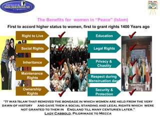 The Benefits for  women in “Peace" (Islam) First to accord higher status to women, first to grant rights 1400 Years ago “ It was Islam that removed the bondage in which women are held from the very dawn of history  and gave them a social standing and legal rights which  were not granted to them in  England till many centuries later.” Lady Cabbold , Pilgrimage to Mecca Social Rights Inheritance Maintenance  Rights Privacy &  Chastity     Legal Rights Respect during  Menstruation days   Ownership  Rights  Security & Protection  Right to Live  Education  