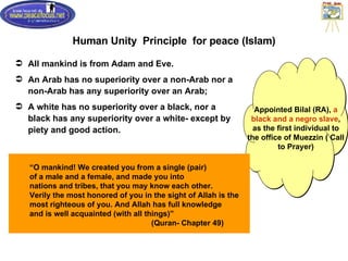 Human Unity  Principle  for peace (Islam) All mankind is from Adam and Eve. An Arab has no superiority over a non-Arab nor a non-Arab has any superiority over an Arab;  A white has no superiority over a black, nor a black has any superiority over a white- except by piety and good action. Appointed Bilal (RA),  a black and a negro slave , as the first individual to the office of Muezzin ( Call to Prayer) “ O mankind! We created you from a single (pair)  of a male and a female, and made you into  nations and tribes, that you may know each other. Verily the most honored of you in the sight of Allah is the  most righteous of you. And Allah has full knowledge  and is well acquainted (with all things)”  (Quran- Chapter 49) 