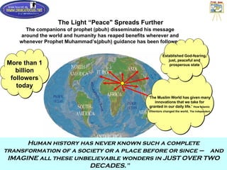 The Light “Peace" Spreads Further The companions of prophet (pbuh) disseminated his message around the world and humanity has reaped benefits wherever and whenever Prophet Muhammad’s(pbuh) guidance has been followed ‘ The Muslim World has given many innovations that we take for granted in our daily life.’  How Islamic Inventors changed the world,   The Independent More than 1 billion followers today Established God-fearing, just, peaceful and prosperous state Human history has never known such a complete transformation of a society or a place before or since –  and IMAGINE all these unbelievable wonders in JUST OVER TWO DECADES.”  
